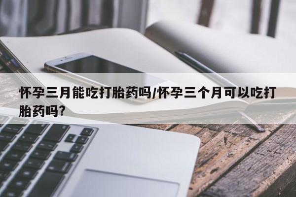 堕胎药怎么买怀孕三月能吃打胎药吗/怀孕三个月可以吃打胎药吗?