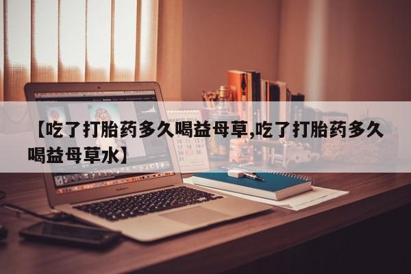 堕胎药怎么买【吃了打胎药多久喝益母草,吃了打胎药多久喝益母草水】