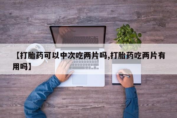 堕胎药怎么买【打胎药可以中次吃两片吗,打胎药吃两片有用吗】