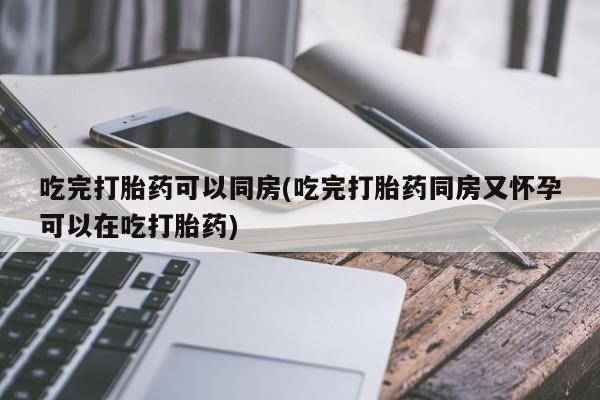堕胎药怎么买吃完打胎药可以同房(吃完打胎药同房又怀孕可以在吃打胎药)