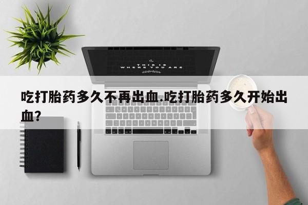 堕胎药怎么买吃打胎药多久不再出血.吃打胎药多久开始出血？