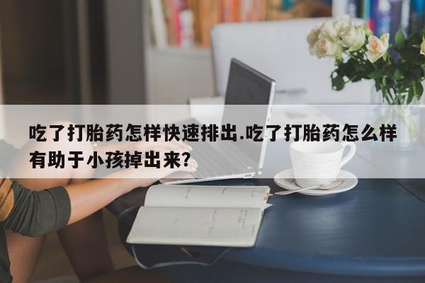 堕胎药怎么买吃了打胎药怎样快速排出.吃了打胎药怎么样有助于小孩掉出来？