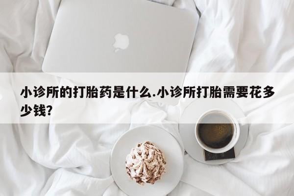 堕胎药怎么买小诊所的打胎药是什么.小诊所打胎需要花多少钱？
