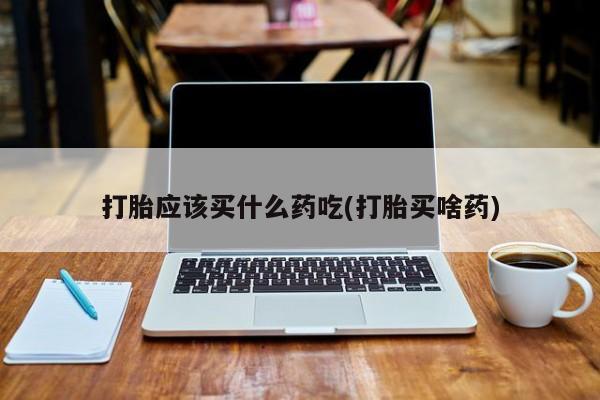 堕胎药怎么买打胎应该买什么药吃(打胎买啥药)