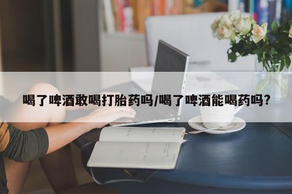 堕胎药怎么买喝了啤酒敢喝打胎药吗/喝了啤酒能喝药吗?