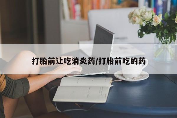 堕胎药怎么买打胎前让吃消炎药/打胎前吃的药