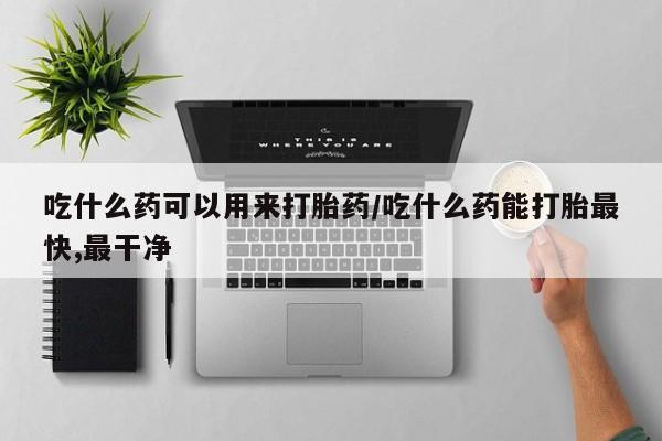 堕胎药怎么买吃什么药可以用来打胎药/吃什么药能打胎最快,最干净