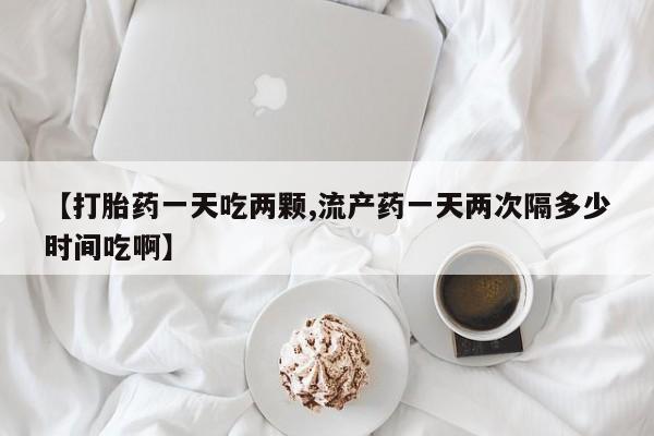 堕胎药怎么买【打胎药一天吃两颗,流产药一天两次隔多少时间吃啊】