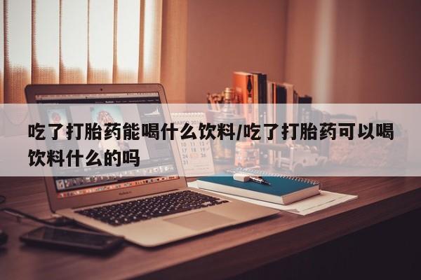 堕胎药怎么买吃了打胎药能喝什么饮料/吃了打胎药可以喝饮料什么的吗