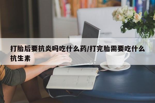 堕胎药怎么买打胎后要抗炎吗吃什么药/打完胎需要吃什么抗生素