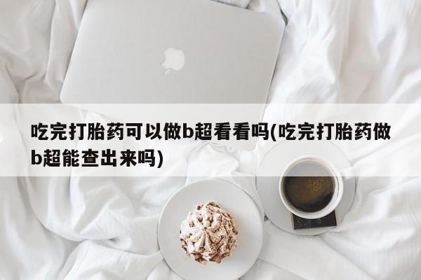 堕胎药怎么买吃完打胎药可以做b超看看吗(吃完打胎药做b超能查出来吗)