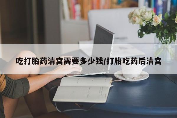 堕胎药怎么买吃打胎药清宫需要多少钱/打胎吃药后清宫