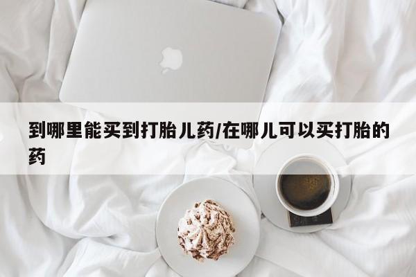 堕胎药怎么买到哪里能买到打胎儿药/在哪儿可以买打胎的药