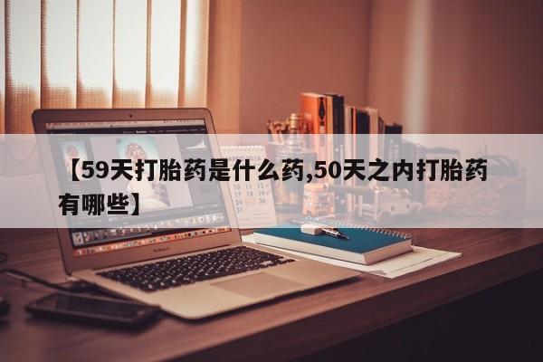 堕胎药怎么买【59天打胎药是什么药,50天之内打胎药有哪些】
