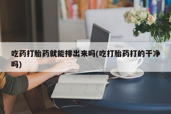堕胎药怎么买吃药打胎药就能排出来吗(吃打胎药打的干净吗)