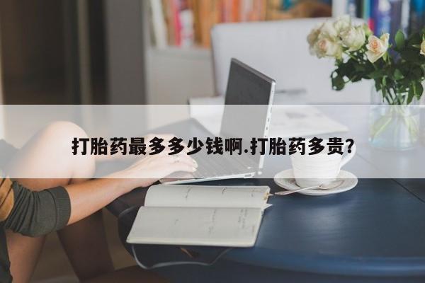 堕胎药怎么买打胎药最多多少钱啊.打胎药多贵？