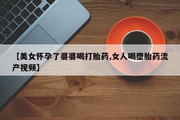 堕胎药怎么买【美女怀孕了婆婆喝打胎药,女人喝堕胎药流产视频】