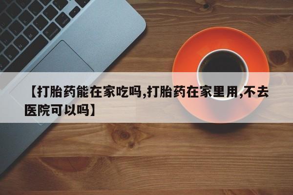 堕胎药怎么买【打胎药能在家吃吗,打胎药在家里用,不去医院可以吗】
