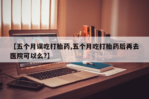 堕胎药怎么买【五个月误吃打胎药,五个月吃打胎药后再去医院可以么?】