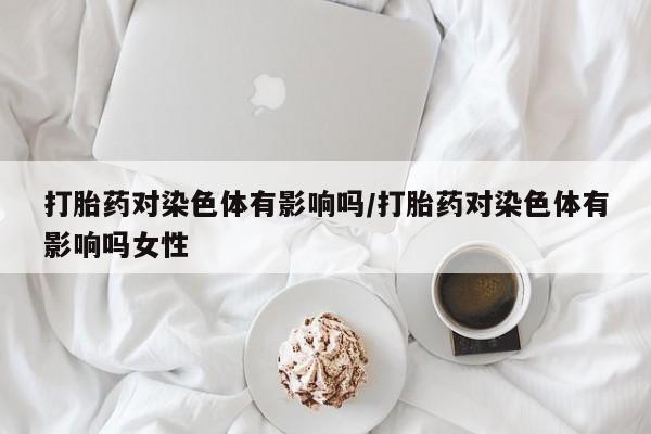 堕胎药怎么买打胎药对染色体有影响吗/打胎药对染色体有影响吗女性