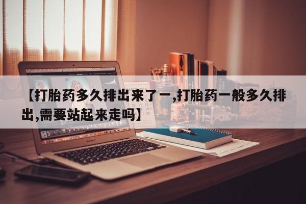 堕胎药怎么买【打胎药多久排出来了一,打胎药一般多久排出,需要站起来走吗】