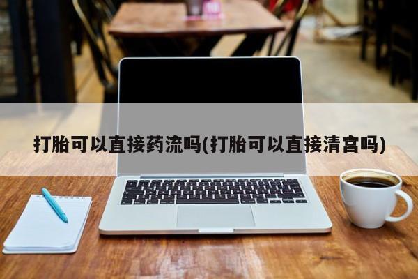 堕胎药怎么买打胎可以直接药流吗(打胎可以直接清宫吗)