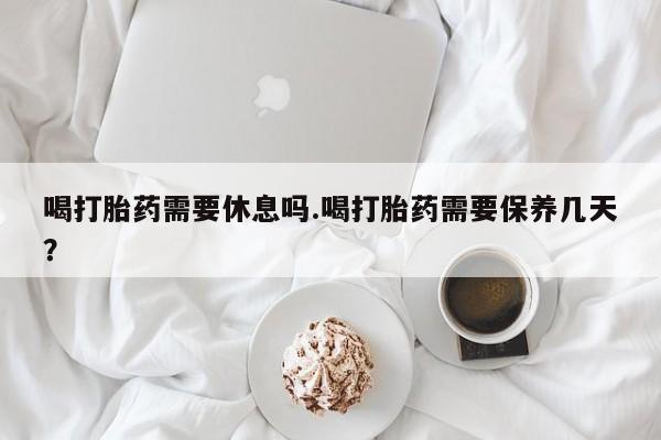 堕胎药怎么买喝打胎药需要休息吗.喝打胎药需要保养几天？