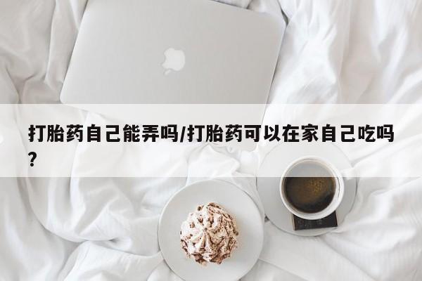 堕胎药怎么买打胎药自己能弄吗/打胎药可以在家自己吃吗?