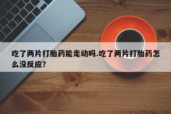 堕胎药怎么买吃了两片打胎药能走动吗.吃了两片打胎药怎么没反应？