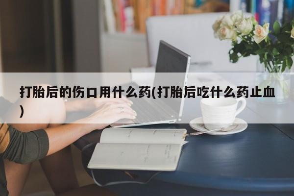 堕胎药怎么买打胎后的伤口用什么药(打胎后吃什么药止血)