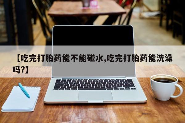 堕胎药怎么买【吃完打胎药能不能碰水,吃完打胎药能洗澡吗?】
