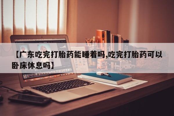 堕胎药怎么买【广东吃完打胎药能睡着吗,吃完打胎药可以卧床休息吗】
