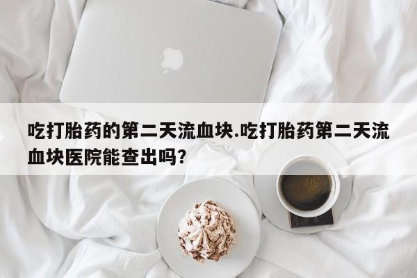 堕胎药怎么买吃打胎药的第二天流血块.吃打胎药第二天流血块医院能查出吗？