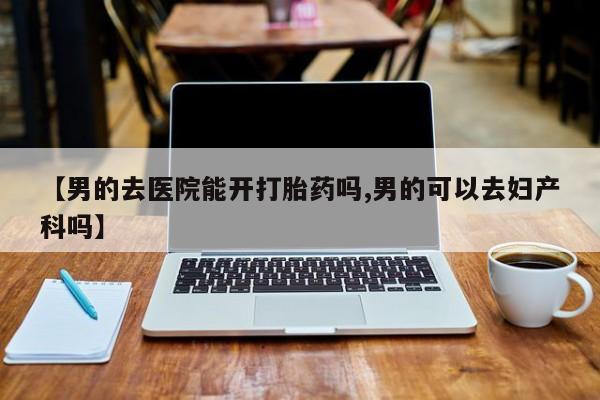 堕胎药怎么买【男的去医院能开打胎药吗,男的可以去妇产科吗】