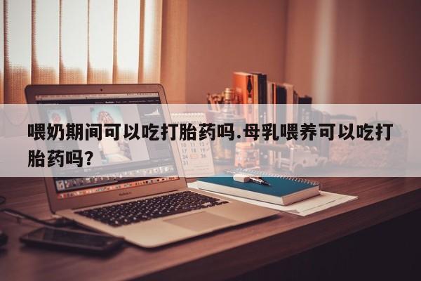 堕胎药怎么买喂奶期间可以吃打胎药吗.母乳喂养可以吃打胎药吗？
