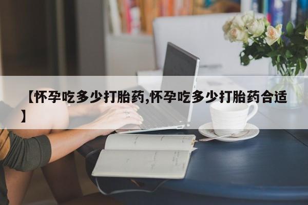 堕胎药怎么买【怀孕吃多少打胎药,怀孕吃多少打胎药合适】