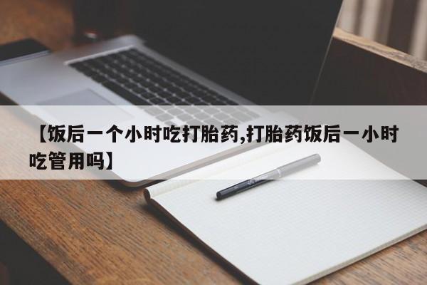 堕胎药怎么买【饭后一个小时吃打胎药,打胎药饭后一小时吃管用吗】