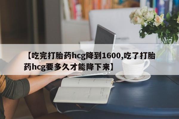 堕胎药怎么买【吃完打胎药hcg降到1600,吃了打胎药hcg要多久才能降下来】