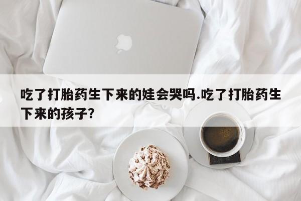 堕胎药怎么买吃了打胎药生下来的娃会哭吗.吃了打胎药生下来的孩子？