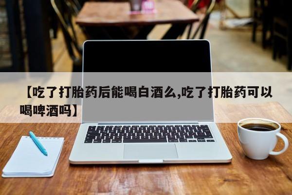 堕胎药怎么买【吃了打胎药后能喝白酒么,吃了打胎药可以喝啤酒吗】