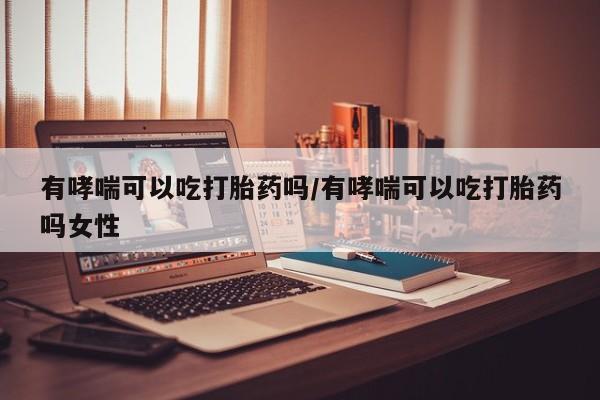 堕胎药怎么买有哮喘可以吃打胎药吗/有哮喘可以吃打胎药吗女性