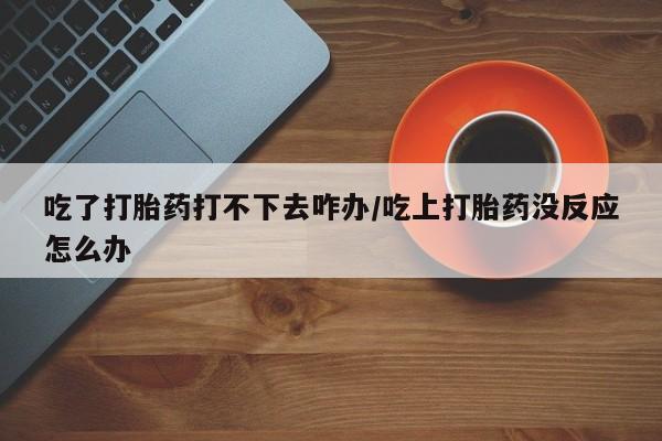 堕胎药怎么买吃了打胎药打不下去咋办/吃上打胎药没反应怎么办
