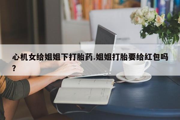 堕胎药怎么买心机女给姐姐下打胎药.姐姐打胎要给红包吗？
