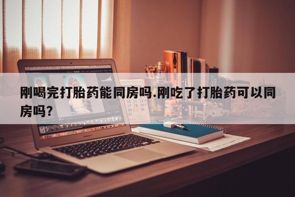 堕胎药怎么买刚喝完打胎药能同房吗.刚吃了打胎药可以同房吗？