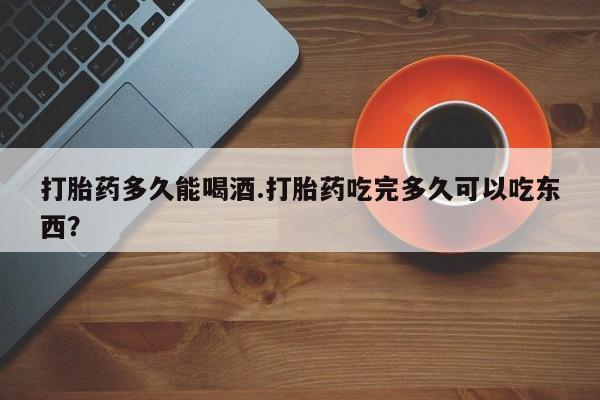 堕胎药怎么买打胎药多久能喝酒.打胎药吃完多久可以吃东西？