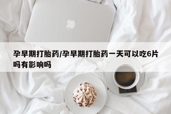 堕胎药怎么买孕早期打胎药/孕早期打胎药一天可以吃6片吗有影响吗