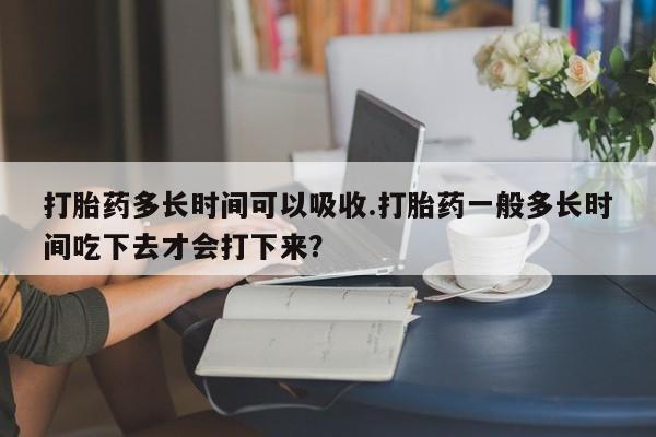 堕胎药怎么买打胎药多长时间可以吸收.打胎药一般多长时间吃下去才会打下来？