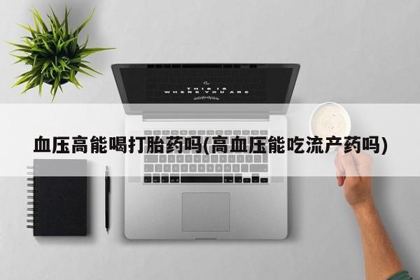 堕胎药怎么买血压高能喝打胎药吗(高血压能吃流产药吗)