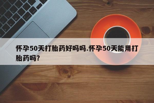 堕胎药怎么买怀孕50天打胎药好吗吗.怀孕50天能用打胎药吗?