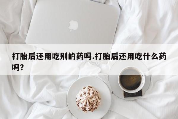 堕胎药怎么买打胎后还用吃别的药吗.打胎后还用吃什么药吗?
